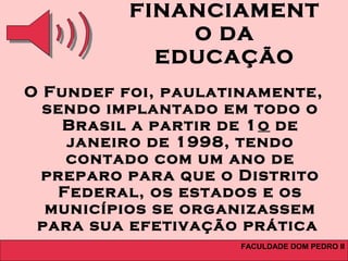 FACULDADE DOM PEDRO II
FINANCIAMENT
O DA
EDUCAÇÃO
O Fundef foi, paulatinamente,
sendo implantado em todo o
Brasil a partir de 1o de
janeiro de 1998, tendo
contado com um ano de
preparo para que o Distrito
Federal, os estados e os
municípios se organizassem
para sua efetivação prática
 