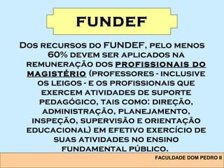 FACULDADE DOM PEDRO II
FUNDEF
Dos recursos do FUNDEF, pelo menos
60% devem ser aplicados na
remuneração dos profissionais do
magistério (professores - inclusive
os leigos - e os profissionais que
exercem atividades de suporte
pedagógico, tais como: direção,
administração, planejamento,
inspeção, supervisão e orientação
educacional) em efetivo exercício de
suas atividades no ensino
fundamental público.
 
