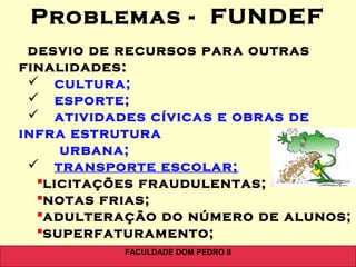 FACULDADE DOM PEDRO II
desvio de recursos para outras
finalidades::
 cultura;
 esporte;
 atividades cívicas e obras de
infra estrutura
urbana;
 transporte escolar;
licitações fraudulentas;
notas frias;
adulteração do número de alunos;
superfaturamento;
Problemas - FUNDEF
 