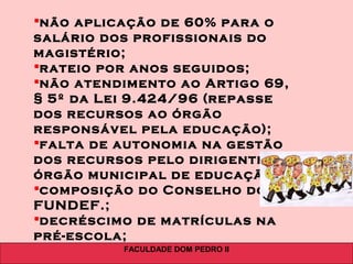 FACULDADE DOM PEDRO II
não aplicação de 60% para o
salário dos profissionais do
magistério;
rateio por anos seguidos;
não atendimento ao Artigo 69,
§ 5º da Lei 9.424/96 (repasse
dos recursos ao órgão
responsável pela educação);
falta de autonomia na gestão
dos recursos pelo dirigente do
órgão municipal de educação;
composição do Conselho do
FUNDEF.;
decréscimo de matrículas na
pré-escola;
 