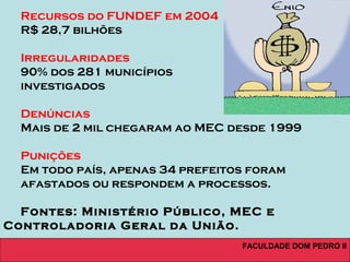 FACULDADE DOM PEDRO II
Recursos do FUNDEF em 2004
R$ 28,7 bilhões
Irregularidades
90% dos 281 municípios
investigados
Denúncias
Mais de 2 mil chegaram ao MEC desde 1999
Punições
Em todo país, apenas 34 prefeitos foram
afastados ou respondem a processos.
Fontes: Ministério Público, MEC e
Controladoria Geral da União.
 