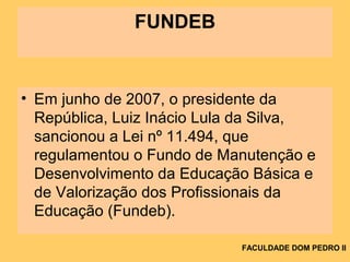FUNDEB
• Em junho de 2007, o presidente da
República, Luiz Inácio Lula da Silva,
sancionou a Lei nº 11.494, que
regulamentou o Fundo de Manutenção e
Desenvolvimento da Educação Básica e
de Valorização dos Profissionais da
Educação (Fundeb).
FACULDADE DOM PEDRO II
 