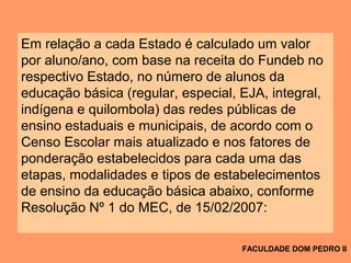 Em relação a cada Estado é calculado um valor
por aluno/ano, com base na receita do Fundeb no
respectivo Estado, no número de alunos da
educação básica (regular, especial, EJA, integral,
indígena e quilombola) das redes públicas de
ensino estaduais e municipais, de acordo com o
Censo Escolar mais atualizado e nos fatores de
ponderação estabelecidos para cada uma das
etapas, modalidades e tipos de estabelecimentos
de ensino da educação básica abaixo, conforme
Resolução Nº 1 do MEC, de 15/02/2007:
FACULDADE DOM PEDRO II
 