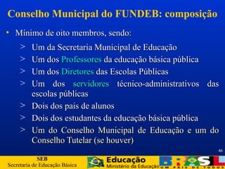 SEB
Secretaria de Educação Básica
46
Conselho Municipal do FUNDEB: composição
• Mínimo de oito membros, sendo:Mínimo de oito membros, sendo:
> Um da Secretaria Municipal de EducaçãoUm da Secretaria Municipal de Educação
> Um dosUm dos ProfessoresProfessores da educação básica públicada educação básica pública
> Um dosUm dos DiretoresDiretores das Escolas Públicasdas Escolas Públicas
> Um dosUm dos servidoresservidores técnico-administrativos dastécnico-administrativos das
escolas públicasescolas públicas
> Dois dos pais de alunosDois dos pais de alunos
> Dois dos estudantes da educação básica públicaDois dos estudantes da educação básica pública
> Um do Conselho Municipal de Educação e um doUm do Conselho Municipal de Educação e um do
Conselho Tutelar (se houver)Conselho Tutelar (se houver)
 