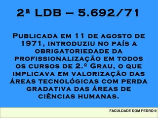 2ª LDB – 5.692/71
Publicada em 11 de agosto de
1971, introduziu no país a
obrigatoriedade da
profissionalização em todos
os cursos de 2.º Grau, o que
implicava em valorização das
áreas tecnológicas com perda
gradativa das áreas de
ciências humanas.
FACULDADE DOM PEDRO II
 