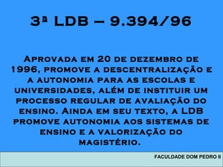 3ª LDB – 9.394/96
Aprovada em 20 de dezembro de
1996, promove a descentralização e
a autonomia para as escolas e
universidades, além de instituir um
processo regular de avaliação do
ensino. Ainda em seu texto, a LDB
promove autonomia aos sistemas de
ensino e a valorização do
magistério.
FACULDADE DOM PEDRO II
 