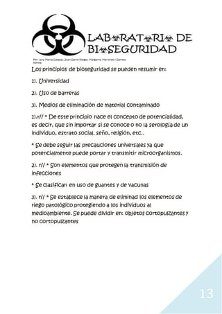 13
Los principios de bioseguridad se pueden resumir en:
1). Universidad
2). Uso de barreras
3). Medios de eliminación de material contaminado
1).r// * De este principio nace el concepto de potencialidad,
es decir, que sin importar si se conoce o no la serología de un
individuo, estrato social, seño, religión, etc..
* Se debe seguir las precauciones universales ya que
potencialmente puede portar y transmitir microorganismos.
2). r// * Son elementos que protegen la transmisión de
infecciones
* Se clasifican en uso de guantes y de vacunas
3). r// * Se establece la manera de eliminad los elementos de
riego patológico protegiendo a los individuos al
medioambiente. Se puede dividir en: objetos cortopulzantes y
no cortopulzantes
 