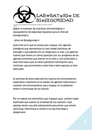 8
Seguir el estándar de prácticas microbiológicas y
equipamiento de seguridad impuesto para el nivel de
bioseguridad 2.
- Nivel de Bioseguridad 4
Este nivel es el que se utiliza para trabajar con agentes
biológicos que representan un alto riesgo individual de
contagio y que además son un riesgo para la vida. Los agentes
nuevos que tienen un cierto parecido con los antígenos de los
agentes conocidos que operan en el nivel 4, son confinados a
este nivel hasta que se tiene suficiente información para
confirmar que pertenecen a este nivel o bien pasarlos al nivel
adecuado.
El personal de estos laboratorios cuenta con entrenamiento
específico y extensivo en el manejo de agentes infecciosos y
cuentan con entrenamiento para trabajar en el ambiente
estéril y controlado de los mismos.
Por lo regular los científicos que trabajan aquí, utilizan trajes
especiales que cubren la totalidad de sus cuerpos y que
además tienen una leve sobrepresión para evitar que entren
partículas infecciosas al mismo si es que éste llega a
desgarrarse.
 
