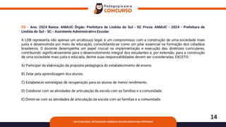 14
LDB ATUALIZADA: ARTIGOS MAIS COBRADOS EM CONCURSOS PARA PROFESSOR
03 - Ano: 2024 Banca: AMAUC Órgão: Prefeitura de Lindóia do Sul - SC Prova: AMAUC - 2024 - Prefeitura de
Lindóia do Sul - SC - Assistente Administrativo Escolar
A LDB representa não apenas um arcabouço legal, é um compromisso com a construção de uma sociedade mais
justa e desenvolvida por meio da educação, consolidando-se como um pilar essencial na formação dos cidadãos
brasileiros. O docente desempenha um papel crucial na implementação e execução das diretrizes curriculares,
contribuindo significativamente para o desenvolvimento integral dos estudantes e, por extensão, para a construção
de uma sociedade mais justa e educada, dentre suas responsabilidades devem ser consideradas, EXCETO:
A) Participar da elaboração da proposta pedagógica do estabelecimento de ensino.
B) Zelar pela aprendizagem dos alunos.
C) Estabelecer estratégias de recuperação para os alunos de menor rendimento.
D) Colaborar com as atividades de articulação da escola com as famílias e a comunidade.
E) Omitir-se com as atividades de articulação da escola com as famílias e a comunidade.
 