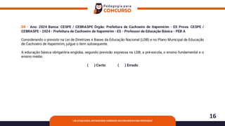 16
LDB ATUALIZADA: ARTIGOS MAIS COBRADOS EM CONCURSOS PARA PROFESSOR
04 - Ano: 2024 Banca: CESPE / CEBRASPE Órgão: Prefeitura de Cachoeiro de Itapemirim - ES Prova: CESPE /
CEBRASPE - 2024 - Prefeitura de Cachoeiro de Itapemirim - ES - Professor de Educação Básica - PEB A
Considerando o previsto na Lei de Diretrizes e Bases da Educação Nacional (LDB) e no Plano Municipal de Educação
de Cachoeiro de Itapemirim, julgue o item subsequente.
A educação básica obrigatória engloba, segundo previsão expressa na LDB, a pré-escola, o ensino fundamental e o
ensino médio.
( ) Certo ( ) Errado
 