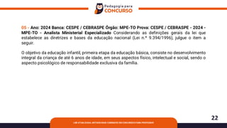 22
LDB ATUALIZADA: ARTIGOS MAIS COBRADOS EM CONCURSOS PARA PROFESSOR
05 - Ano: 2024 Banca: CESPE / CEBRASPE Órgão: MPE-TO Prova: CESPE / CEBRASPE - 2024 -
MPE-TO - Analista Ministerial Especializado Considerando as definições gerais da lei que
estabelece as diretrizes e bases da educação nacional (Lei n.º 9.394/1996), julgue o item a
seguir.
O objetivo da educação infantil, primeira etapa da educação básica, consiste no desenvolvimento
integral da criança de até 6 anos de idade, em seus aspectos físico, intelectual e social, sendo o
aspecto psicológico de responsabilidade exclusiva da família.
 
