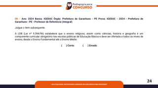 24
LDB ATUALIZADA: ARTIGOS MAIS COBRADOS EM CONCURSOS PARA PROFESSOR
06 - Ano: 2024 Banca: IGEDUC Órgão: Prefeitura de Garanhuns - PE Prova: IGEDUC - 2024 - Prefeitura de
Garanhuns - PE - Professor de Referência (Integral)
Julgue o item subsequente.
A LDB (Lei nº 9.394/96) estabelece que o ensino religioso, assim como ciências, história e geografia é um
componente curricular obrigatório nas escolas públicas de Educação Básica e deve ser ofertada a todos os níveis de
ensino, desde o Ensino Fundamental até o Ensino Médio.
( ) Certo ( ) Errado
 