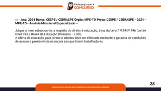 28
LDB ATUALIZADA: ARTIGOS MAIS COBRADOS EM CONCURSOS PARA PROFESSOR
07 - Ano: 2024 Banca: CESPE / CEBRASPE Órgão: MPE-TO Prova: CESPE / CEBRASPE - 2024 -
MPE-TO - Analista Ministerial Especializado –
Julgue o item subsequente, a respeito do direito à educação, à luz da Lei n.º 9.394/1996 (Lei de
Diretrizes e Bases da Educação Brasileira – LDB).
A oferta de educação para jovens e adultos deve ser efetivada mediante a garantia de condições
de acesso e permanência na escola aos que forem trabalhadores.
 