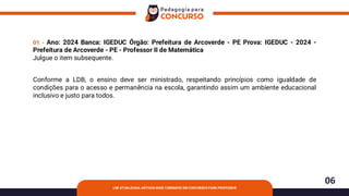 06
LDB ATUALIZADA: ARTIGOS MAIS COBRADOS EM CONCURSOS PARA PROFESSOR
01 - Ano: 2024 Banca: IGEDUC Órgão: Prefeitura de Arcoverde - PE Prova: IGEDUC - 2024 -
Prefeitura de Arcoverde - PE - Professor II de Matemática
Julgue o item subsequente.
Conforme a LDB, o ensino deve ser ministrado, respeitando princípios como igualdade de
condições para o acesso e permanência na escola, garantindo assim um ambiente educacional
inclusivo e justo para todos.
 