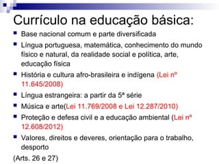 Currículo na educação básica:
 Base nacional comum e parte diversificada
 Língua portuguesa, matemática, conhecimento do mundo
físico e natural, da realidade social e política, arte,
educação física
 História e cultura afro-brasileira e indígena (Lei nº
11.645/2008)
 Língua estrangeira: a partir da 5ª série
 Música e arte(Lei 11.769/2008 e Lei 12.287/2010)
 Proteção e defesa civil e a educação ambiental (Lei nº
12.608/2012)
 Valores, direitos e deveres, orientação para o trabalho,
desporto
(Arts. 26 e 27)
 