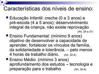 Características dos níveis de ensino:
 Educação Infantil: creche (0 a 3 anos) e
pré-escola (4 a 5 anos); desenvolvimento
integral da criança, não existe reprovação
(Art. 29 a 31)
 Ensino Fundamental: (mínimo 9 anos)
objetivo de desenvolver a capacidade de
aprender, fortalecer os vínculos da família,
da solidariedade e tolerância. – pelo menos
4 horas de trabalho diário. (Art. 32-4)
 Ensino Médio: (mínimo 3 anos)
aprofundamento dos estudos – tecnologia e
preparação para o trabalho (Art. 35-6)
 