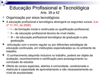 Educação Profissional e Tecnológica
Arts. 39 a 42
 Organização por eixos tecnológicos;
 A educação profissional e tecnológica abrangerá os seguintes cursos: (Lei
nº 11.741, de 2008)
 I – de formação inicial e continuada ou qualificação profissional;
 II – de educação profissional técnica de nível médio;
 III – de educação profissional tecnológica de graduação e pós-
graduação.
 articulação com o ensino regular ou por diferentes estratégias de
educação continuada, em instituições especializadas ou no ambiente de
trabalho.
 O conhecimento adquirido inclusive no trabalho, poderá ser objeto de
avaliação, reconhecimento e certificação para prosseguimento ou
conclusão de estudos
 Oferta de cursos especiais, abertos à comunidade, condicionada a
matrícula à capacidade de aproveitamento e não necessariamente ao
nível de escolaridade.
 