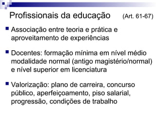 Profissionais da educação (Art. 61-67)
 Associação entre teoria e prática e
aproveitamento de experiências
 Docentes: formação mínima em nível médio
modalidade normal (antigo magistério/normal)
e nível superior em licenciatura
 Valorização: plano de carreira, concurso
público, aperfeiçoamento, piso salarial,
progressão, condições de trabalho
 