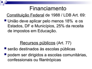 Financiamento
Constituição Federal de 1988 / LDB Art. 69:
 União deve aplicar pelo menos 18% e os
Estados, DF e Municípios, 25% da receita
de impostos em Educação.
Recursos públicos (Art. 77)
 serão destinados às escolas públicas
 podem ser dirigidos a escolas comunitárias,
confessionais ou filantrópicas
 