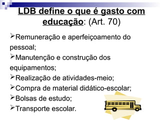 LDB define o que é gasto com
educação: (Art. 70)
Remuneração e aperfeiçoamento do
pessoal;
Manutenção e construção dos
equipamentos;
Realização de atividades-meio;
Compra de material didático-escolar;
Bolsas de estudo;
Transporte escolar.
 