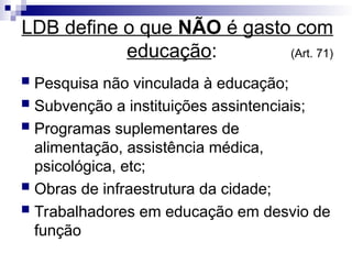 LDB define o que NÃO é gasto com
educação: (Art. 71)
 Pesquisa não vinculada à educação;
 Subvenção a instituições assintenciais;
 Programas suplementares de
alimentação, assistência médica,
psicológica, etc;
 Obras de infraestrutura da cidade;
 Trabalhadores em educação em desvio de
função
 