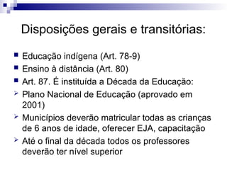 Disposições gerais e transitórias:
 Educação indígena (Art. 78-9)
 Ensino à distância (Art. 80)
 Art. 87. É instituída a Década da Educação:
 Plano Nacional de Educação (aprovado em
2001)
 Municípios deverão matricular todas as crianças
de 6 anos de idade, oferecer EJA, capacitação
 Até o final da década todos os professores
deverão ter nível superior
 