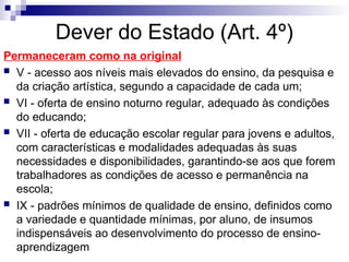 Dever do Estado (Art. 4º)
Permaneceram como na original
 V - acesso aos níveis mais elevados do ensino, da pesquisa e
da criação artística, segundo a capacidade de cada um;
 VI - oferta de ensino noturno regular, adequado às condições
do educando;
 VII - oferta de educação escolar regular para jovens e adultos,
com características e modalidades adequadas às suas
necessidades e disponibilidades, garantindo-se aos que forem
trabalhadores as condições de acesso e permanência na
escola;
 IX - padrões mínimos de qualidade de ensino, definidos como
a variedade e quantidade mínimas, por aluno, de insumos
indispensáveis ao desenvolvimento do processo de ensino-
aprendizagem
 