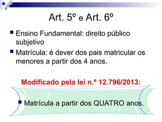 Art. 5º e Art. 6º
 Ensino Fundamental: direito público
subjetivo
 Matrícula: é dever dos pais matricular os
menores a partir dos 4 anos.
Modificado pela lei n.º 12.796/2013:
 Matrícula a partir dos QUATRO anos.
 