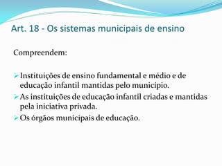 Art. 18 - Os sistemas municipais de ensino

Compreendem:

 Instituições de ensino fundamental e médio e de
  educação infantil mantidas pelo município.
 As instituições de educação infantil criadas e mantidas
  pela iniciativa privada.
 Os órgãos municipais de educação.
 