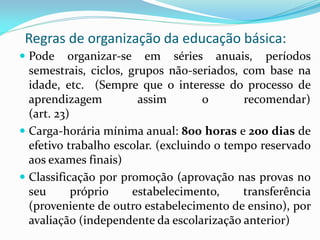 Regras de organização da educação básica:
 Pode     organizar-se em séries anuais, períodos
  semestrais, ciclos, grupos não-seriados, com base na
  idade, etc. (Sempre que o interesse do processo de
  aprendizagem          assim        o      recomendar)
  (art. 23)
 Carga-horária mínima anual: 800 horas e 200 dias de
  efetivo trabalho escolar. (excluindo o tempo reservado
  aos exames finais)
 Classificação por promoção (aprovação nas provas no
  seu       próprio    estabelecimento,     transferência
  (proveniente de outro estabelecimento de ensino), por
  avaliação (independente da escolarização anterior)
 