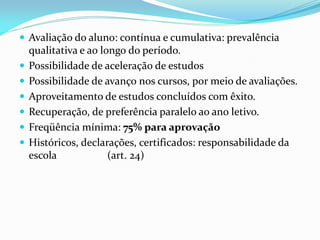  Avaliação do aluno: contínua e cumulativa: prevalência
    qualitativa e ao longo do período.
   Possibilidade de aceleração de estudos
   Possibilidade de avanço nos cursos, por meio de avaliações.
   Aproveitamento de estudos concluídos com êxito.
   Recuperação, de preferência paralelo ao ano letivo.
   Freqüência mínima: 75% para aprovação
   Históricos, declarações, certificados: responsabilidade da
    escola             (art. 24)
 