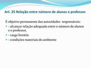 Art. 25 Relação entre número de alunos e professor.

É objetivo permanente das autoridades responsáveis:
 - alcançar relação adequada entre o número de alunos
  e o professor,
 - carga horária
 - condições materiais do ambiente
 