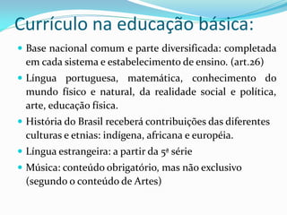 Currículo na educação básica:
 Base nacional comum e parte diversificada: completada
  em cada sistema e estabelecimento de ensino. (art.26)
 Língua portuguesa, matemática, conhecimento do
  mundo físico e natural, da realidade social e política,
  arte, educação física.
 História do Brasil receberá contribuições das diferentes
  culturas e etnias: indígena, africana e européia.
 Língua estrangeira: a partir da 5ª série
 Música: conteúdo obrigatório, mas não exclusivo
  (segundo o conteúdo de Artes)
 
