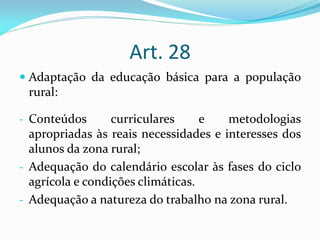 Art. 28
 Adaptação da educação básica para a população
  rural:

- Conteúdos      curriculares    e     metodologias
  apropriadas às reais necessidades e interesses dos
  alunos da zona rural;
- Adequação do calendário escolar às fases do ciclo
  agrícola e condições climáticas.
- Adequação a natureza do trabalho na zona rural.
 