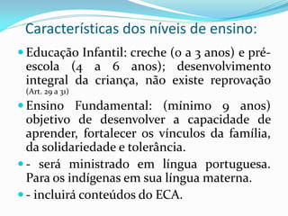 Características dos níveis de ensino:
 Educação Infantil: creche (0 a 3 anos) e pré-
 escola (4 a 6 anos); desenvolvimento
 integral da criança, não existe reprovação
 (Art. 29 a 31)
 Ensino Fundamental: (mínimo 9 anos)
  objetivo de desenvolver a capacidade de
  aprender, fortalecer os vínculos da família,
  da solidariedade e tolerância.
 - será ministrado em língua portuguesa.
  Para os indígenas em sua língua materna.
 - incluirá conteúdos do ECA.
 