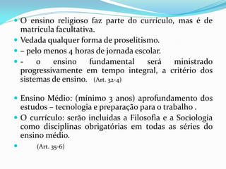  O ensino religioso faz parte do currículo, mas é de
  matrícula facultativa.
 Vedada qualquer forma de proselitismo.
 – pelo menos 4 horas de jornada escolar.
-     o   ensino     fundamental    será  ministrado
  progressivamente em tempo integral, a critério dos
  sistemas de ensino. (Art. 32-4)

 Ensino Médio: (mínimo 3 anos) aprofundamento dos
  estudos – tecnologia e preparação para o trabalho .
 O currículo: serão incluídas a Filosofia e a Sociologia
  como disciplinas obrigatórias em todas as séries do
  ensino médio.
     (Art. 35-6)
 