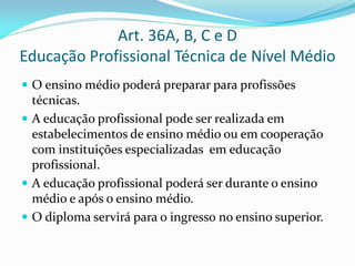 Art. 36A, B, C e D
Educação Profissional Técnica de Nível Médio
 O ensino médio poderá preparar para profissões
  técnicas.
 A educação profissional pode ser realizada em
  estabelecimentos de ensino médio ou em cooperação
  com instituições especializadas em educação
  profissional.
 A educação profissional poderá ser durante o ensino
  médio e após o ensino médio.
 O diploma servirá para o ingresso no ensino superior.
 