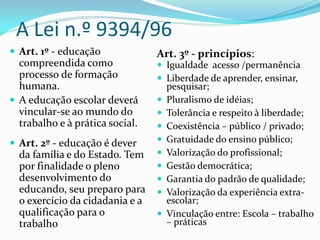 A Lei n.º 9394/96
 Art. 1º - educação             Art. 3º - princípios:
  compreendida como               Igualdade acesso /permanência
  processo de formação            Liberdade de aprender, ensinar,
  humana.                            pesquisar;
 A educação escolar deverá         Pluralismo de idéias;
  vincular-se ao mundo do           Tolerância e respeito à liberdade;
  trabalho e à prática social.      Coexistência – público / privado;
 Art. 2º - educação é dever        Gratuidade do ensino público;
  da família e do Estado. Tem       Valorização do profissional;
  por finalidade o pleno            Gestão democrática;
  desenvolvimento do                Garantia do padrão de qualidade;
  educando, seu preparo para        Valorização da experiência extra-
  o exercício da cidadania e a       escolar;
  qualificação para o               Vinculação entre: Escola – trabalho
  trabalho                           – práticas
 