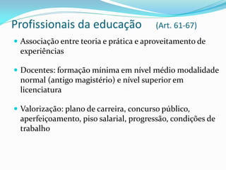 Profissionais da educação                (Art. 61-67)
 Associação entre teoria e prática e aproveitamento de
 experiências

 Docentes: formação mínima em nível médio modalidade
 normal (antigo magistério) e nível superior em
 licenciatura

 Valorização: plano de carreira, concurso público,
 aperfeiçoamento, piso salarial, progressão, condições de
 trabalho
 
