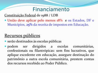 Financiamento
Constituição Federal de 1988 / LDB
 União deve aplicar pelo menos 18% e os Estados, DF e
  Municípios, 25% da receita de impostos em Educação.


Recursos públicos
 serão destinados às escolas públicas
 podem    ser dirigidos a escolas comunitárias,
 confessionais ou filantrópicas: sem fins lucrativos, que
 aplique excedente em educação, assegure destinação do
 patrimônio a outra escola comunitária, prestem contas
 dos recursos recebido ao Poder Público.
 