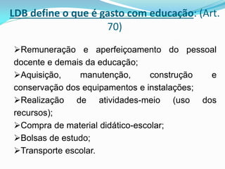 LDB define o que é gasto com educação: (Art.
                    70)
Remuneração e aperfeiçoamento do pessoal
docente e demais da educação;
Aquisição,    manutenção,       construção e
conservação dos equipamentos e instalações;
Realização de atividades-meio (uso dos
recursos);
Compra de material didático-escolar;
Bolsas de estudo;
Transporte escolar.
 