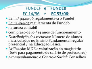 FUNDEF e FUNDEB
          EC 14/96 e EC 53/06:
 Lei n.º 9424/96 regulamentava o Fundef
 Lei 11.494/07 regulamenta do Fundeb
 natureza contábil
 com prazo de 10 / 14 anos de funcionamento
 Distribuição dos recursos: Número de alunos
  matriculados no Ensino Fundamental regular
  presencial / na Educação Básica
 Utilização: MDE e valorização do magistério
  (60% para pagamento de salário de professores)
 Acompanhamento e Controle Social: Conselhos.
 