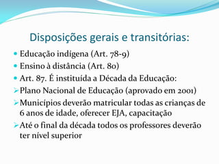 Disposições gerais e transitórias:
 Educação indígena (Art. 78-9)
 Ensino à distância (Art. 80)
 Art. 87. É instituída a Década da Educação:
Plano Nacional de Educação (aprovado em 2001)
Municípios deverão matricular todas as crianças de
 6 anos de idade, oferecer EJA, capacitação
Até o final da década todos os professores deverão
 ter nível superior
 