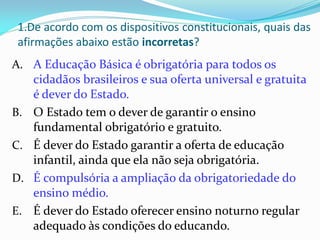 1.De acordo com os dispositivos constitucionais, quais das
 afirmações abaixo estão incorretas?
A. A Educação Básica é obrigatória para todos os
   cidadãos brasileiros e sua oferta universal e gratuita
   é dever do Estado.
B. O Estado tem o dever de garantir o ensino
   fundamental obrigatório e gratuito.
C. É dever do Estado garantir a oferta de educação
   infantil, ainda que ela não seja obrigatória.
D. É compulsória a ampliação da obrigatoriedade do
   ensino médio.
E. É dever do Estado oferecer ensino noturno regular
   adequado às condições do educando.
 