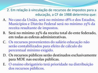 2. Em relação à vinculação de recursos de impostos para a
                     educação, a CF de 1988 determina que:
A. No caso da União, será no mínimo 18% e dos Estados,
   Municípios e Distrito Federal será no mínimo 25% da
   receita resultante de impostos.
B. Será no mínimo 25% da receita total do ente federado,
   em todas as esferas administrativas.
C. Os recursos provenientes do salário educação não
   serão contabilizados para efeito de cálculo do
   percentual mínimo exigido.
D. Os recursos públicos serão destinados exclusivamente
   para MDE nas escolas públicas.
E. O ensino obrigatório terá prioridade na distribuição
   dos recursos públicos.
 