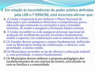 3. Em relação às incumbências do poder público definidas
        pela LDB n.º 9394/96, está incorreto afirmar que:
 A. A União é responsável por elaborar o Plano Nacional de
    Educação e por estabelecer diretrizes e competências para a
    educação que nortearão os currículos e seus conteúdos
    mínimos, de modo a assegurar a formação básica comum.
 B. A União incumbir-se-á de assegurar processo nacional de
    avaliação do rendimento escolar no ensino fundamental,
    médio e superior, em colaboração com os sistemas de ensino.
 C. Os Estados devem assegurar o ensino fundamental, definindo
    com os Municípios formas de colaboração, e oferecer, com
    prioridade, o ensino médio.
 D.Os Municípios incumbir-se-ão de oferecer a educação infantil
    e, com prioridade, o ensino fundamental.
 E. Os Municípios devem elaborar a proposta pedagógica dos
    estabelecimentos do seu sistema de ensino, articulando-se
    com as famílias e a comunidade.
 