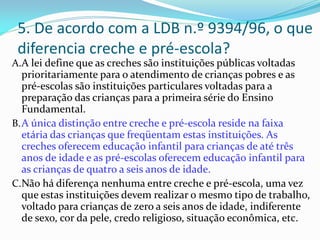 5. De acordo com a LDB n.º 9394/96, o que
 diferencia creche e pré-escola?
A.A lei define que as creches são instituições públicas voltadas
   prioritariamente para o atendimento de crianças pobres e as
   pré-escolas são instituições particulares voltadas para a
   preparação das crianças para a primeira série do Ensino
   Fundamental.
B. A única distinção entre creche e pré-escola reside na faixa
   etária das crianças que freqüentam estas instituições. As
   creches oferecem educação infantil para crianças de até três
   anos de idade e as pré-escolas oferecem educação infantil para
   as crianças de quatro a seis anos de idade.
C. Não há diferença nenhuma entre creche e pré-escola, uma vez
   que estas instituições devem realizar o mesmo tipo de trabalho,
   voltado para crianças de zero a seis anos de idade, indiferente
   de sexo, cor da pele, credo religioso, situação econômica, etc.
 