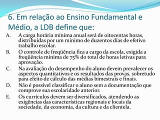 6. Em relação ao Ensino Fundamental e
Médio, a LDB define que:
A.   A carga horária mínima anual será de oitocentas horas,
     distribuídas por um mínimo de duzentos dias de efetivo
     trabalho escolar.
B.   O controle de freqüência fica a cargo da escola, exigida a
     freqüência mínima de 75% do total de horas letivas para
     aprovação.
C.   Na avaliação do desempenho do aluno devem prevalecer os
     aspectos quantitativos e os resultados das provas, sobretudo
     para efeito de cálculo das médias bimestrais e finais.
D.   Não é possível classificar o aluno sem a documentação que
     comprove sua escolaridade anterior.
E.   Os currículos devem ser diversificados, atendendo as
     exigências das características regionais e locais da
     sociedade, da economia, da cultura e da clientela.
 