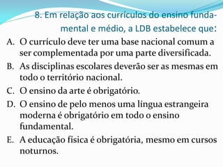 8. Em relação aos currículos do ensino funda-
              mental e médio, a LDB estabelece que:
A. O currículo deve ter uma base nacional comum a
     ser complementada por uma parte diversificada.
B.   As disciplinas escolares deverão ser as mesmas em
     todo o território nacional.
C.   O ensino da arte é obrigatório.
D.   O ensino de pelo menos uma língua estrangeira
     moderna é obrigatório em todo o ensino
     fundamental.
E.   A educação física é obrigatória, mesmo em cursos
     noturnos.
 