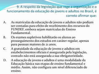 9. A respeito da legislação que rege a organização e o
     funcionamento da educação de jovens e adultos no Brasil, é
                                             correto afirmar que:
A.     As matrículas da educação de jovens e adultos não podiam
       ser contadas para efeito de recebimento dos recursos do
       FUNDEF, embora sejam matrículas do Ensino
       Fundamental.
B.     Os exames supletivos habilitarão os alunos ao
       prosseguimento dos estudos em caráter regular, apenas
       para pessoas maiores de 21 anos.
C.     A gratuidade da educação de jovens e adultos em
       estabelecimentos oficiais é assegurada pela legislação,
       contudo não está assegurada a sua obrigatoriedade.
D.     A educação de jovens e adultos é uma modalidade da
       Educação básica nas etapas de ensino fundamental e
       médio. Assim, não configura um nível diferenciado de
       ensino.
 